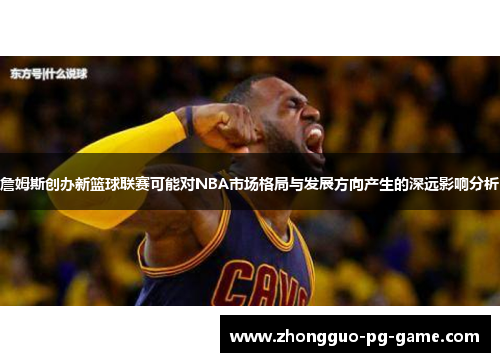 詹姆斯创办新篮球联赛可能对NBA市场格局与发展方向产生的深远影响分析 詹姆斯创办新篮球联赛可能对NBA市场格局与发展方向产生的深远影响分析