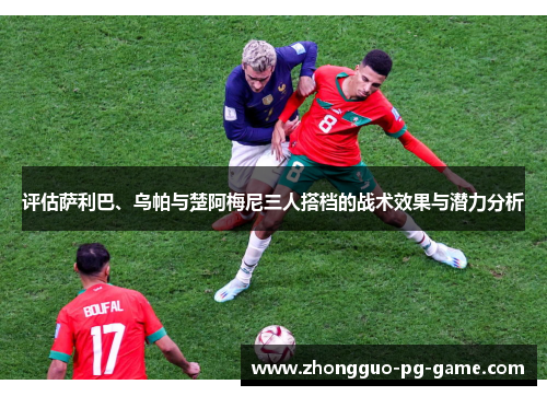 评估萨利巴、乌帕与楚阿梅尼三人搭档的战术效果与潜力分析 评估萨利巴、乌帕与楚阿梅尼三人搭档的战术效果与潜力分析
