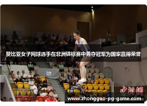 赞比亚女子网球选手在非洲锦标赛中勇夺冠军为国家赢得荣誉 赞比亚女子网球选手在非洲锦标赛中勇夺冠军为国家赢得荣誉