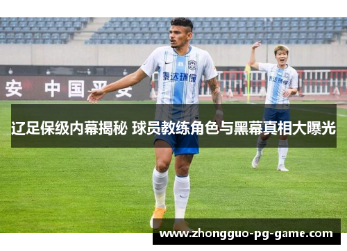 辽足保级内幕揭秘 球员教练角色与黑幕真相大曝光 辽足保级内幕揭秘 球员教练角色与黑幕真相大曝光