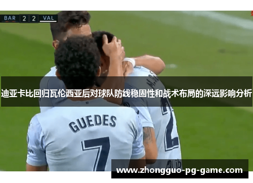 迪亚卡比回归瓦伦西亚后对球队防线稳固性和战术布局的深远影响分析 迪亚卡比回归瓦伦西亚后对球队防线稳固性和战术布局的深远影响分析