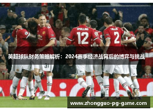 英超球队财务策略解析:2024赛季经济战背后的博弈与挑战 英超球队财务策略解析:2024赛季经济战背后的博弈与挑战