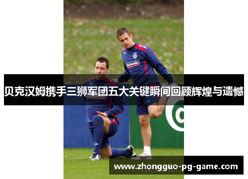 贝克汉姆携手三狮军团五大关键瞬间回顾辉煌与遗憾 贝克汉姆携手三狮军团五大关键瞬间回顾辉煌与遗憾