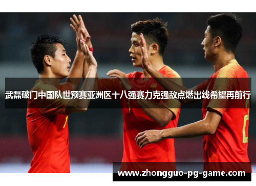 武磊破门中国队世预赛亚洲区十八强赛力克强敌点燃出线希望再前行