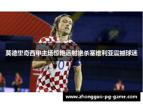 莫德里奇西甲主场惊艳远射绝杀塞维利亚震撼球迷